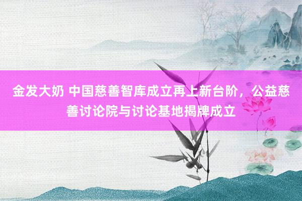 金发大奶 中国慈善智库成立再上新台阶，公益慈善讨论院与讨论基地揭牌成立