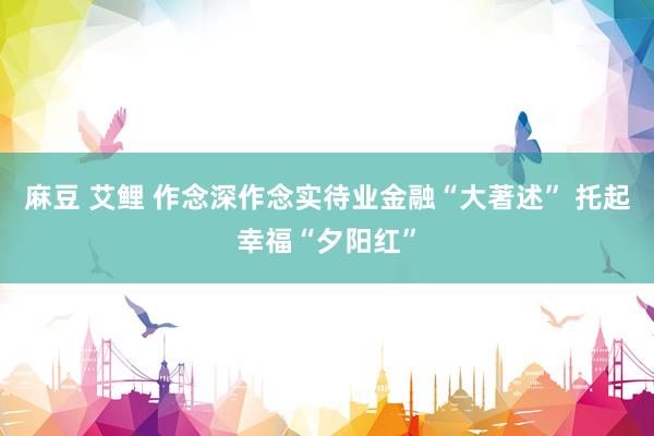 麻豆 艾鲤 作念深作念实待业金融“大著述” 托起幸福“夕阳红”