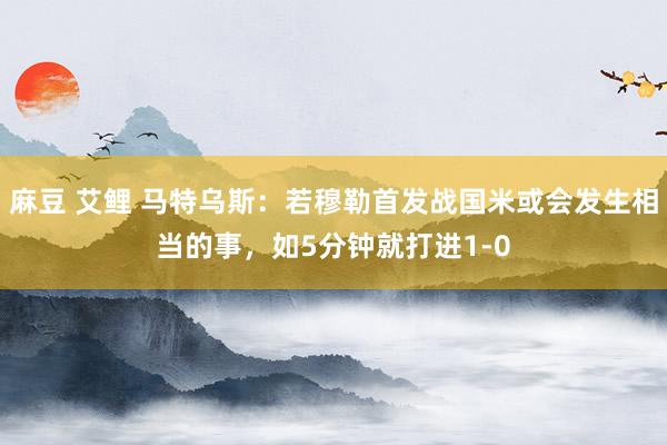 麻豆 艾鲤 马特乌斯：若穆勒首发战国米或会发生相当的事，如5分钟就打进1-0