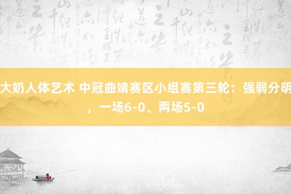 大奶人体艺术 中冠曲靖赛区小组赛第三轮：强弱分明，一场6-0、两场5-0