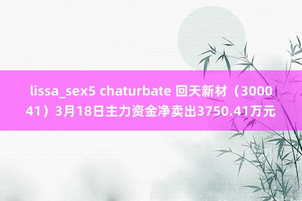 lissa_sex5 chaturbate 回天新材（300041）3月18日主力资金净卖出3750.41万元