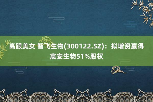 高跟美女 智飞生物(300122.SZ)：拟增资赢得宸安生物51%股权