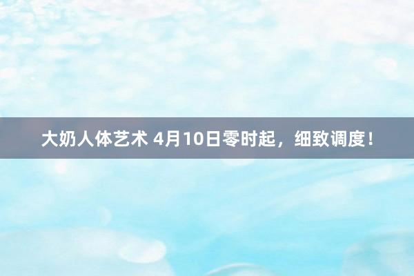 大奶人体艺术 4月10日零时起,细致调度!