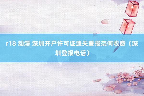 r18 动漫 深圳开户许可证遗失登报奈何收费（深圳登报电话）