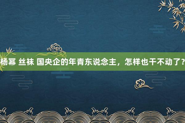 杨幂 丝袜 国央企的年青东说念主，怎样也干不动了？