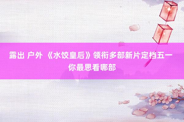 露出 户外 《水饺皇后》领衔多部新片定档五一 你最思看哪部