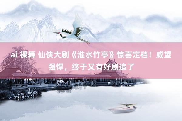 ai 裸舞 仙侠大剧《淮水竹亭》惊喜定档！威望强悍，终于又有好剧追了