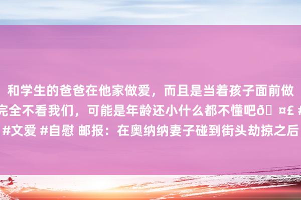 和学生的爸爸在他家做爱，而且是当着孩子面前做爱，太刺激了，孩子完全不看我们，可能是年龄还小什么都不懂吧🤣 #同城 #文爱 #自慰 邮报：在奥纳纳妻子碰到街头劫掠之后，曼联为他们提供全天候安保