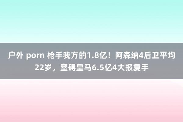 户外 porn 枪手我方的1.8亿！阿森纳4后卫平均22岁，窒碍皇马6.5亿4大报复手
