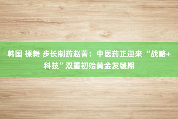 韩国 裸舞 步长制药赵菁：中医药正迎来 “战略+科技”双重初始黄金发缓期