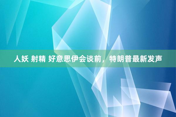 人妖 射精 好意思伊会谈前，特朗普最新发声