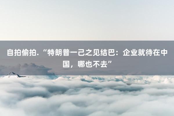 自拍偷拍. “特朗普一己之见结巴:企业就待在中国,哪也不去”