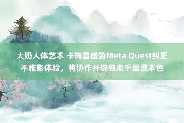 大奶人体艺术 卡梅昌盛赞Meta Quest纠正不雅影体验，将协作开辟独家千里浸本色