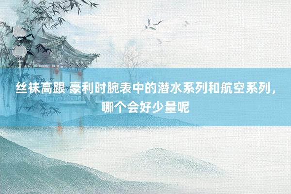 丝袜高跟 豪利时腕表中的潜水系列和航空系列，哪个会好少量呢