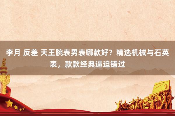 李月 反差 天王腕表男表哪款好？精选机械与石英表，款款经典逼迫错过