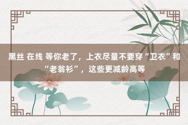 黑丝 在线 等你老了，上衣尽量不要穿“卫衣”和“老翁衫”，这些更减龄高等