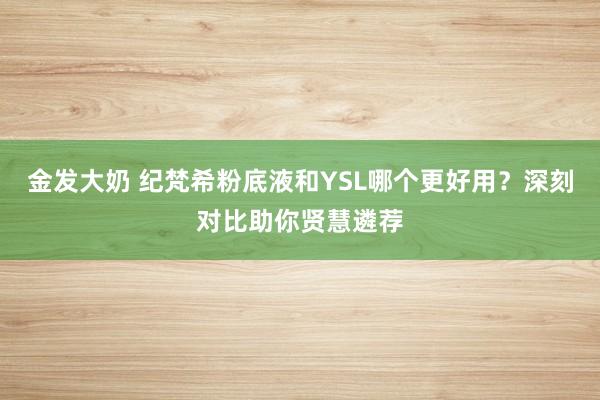 金发大奶 纪梵希粉底液和YSL哪个更好用？深刻对比助你贤慧遴荐