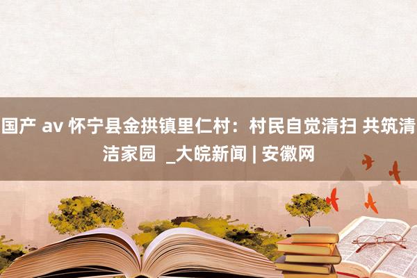 国产 av 怀宁县金拱镇里仁村：村民自觉清扫 共筑清洁家园  _大皖新闻 | 安徽网