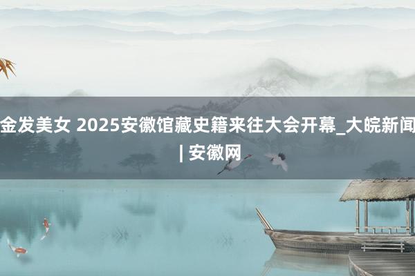 金发美女 2025安徽馆藏史籍来往大会开幕_大皖新闻 | 安徽网