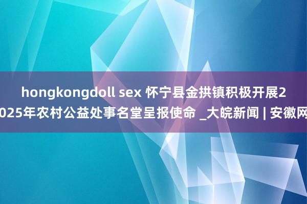 hongkongdoll sex 怀宁县金拱镇积极开展2025年农村公益处事名堂呈报使命 _大皖新闻 | 安徽网