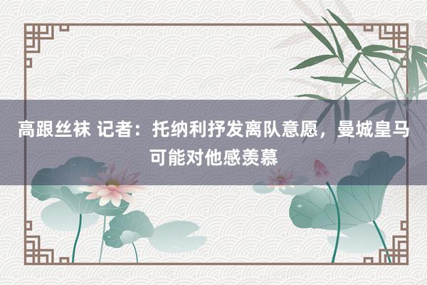 高跟丝袜 记者：托纳利抒发离队意愿，曼城皇马可能对他感羡慕
