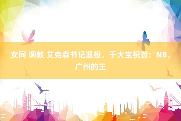 女同 调教 艾克森书记退役，于大宝祝贺：NB，广州的王