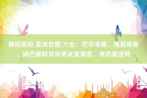 偷拍自拍 亚洲色图 六台：巴尔韦德、维尼修斯、姆巴佩和贝林更衣室语言，表态要逆转