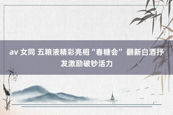 av 女同 五粮液精彩亮相“春糖会” 翻新白酒抒发激励破钞活力