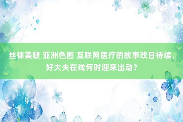 丝袜美腿 亚洲色图 互联网医疗的故事改日待续，好大夫在线何时迎来出动？