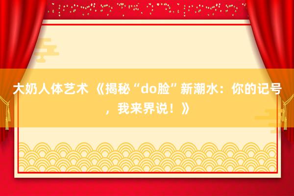 大奶人体艺术 《揭秘“do脸”新潮水：你的记号，我来界说！》