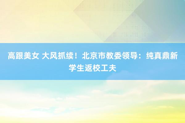 高跟美女 大风抓续！北京市教委领导：纯真鼎新学生返校工夫