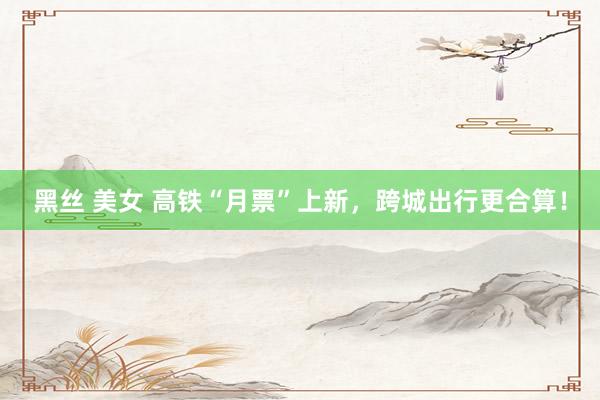 黑丝 美女 高铁“月票”上新，跨城出行更合算！