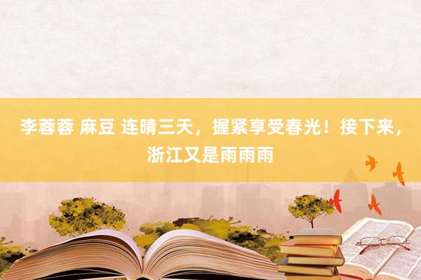 李蓉蓉 麻豆 连晴三天，握紧享受春光！接下来，浙江又是雨雨雨