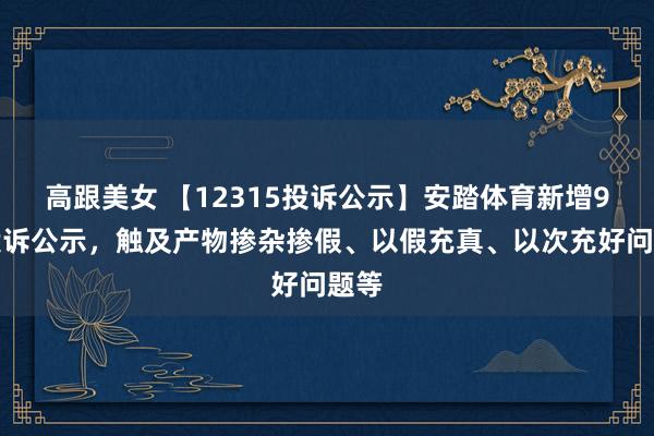 高跟美女 【12315投诉公示】安踏体育新增9件投诉公示，触及产物掺杂掺假、以假充真、以次充好问题等