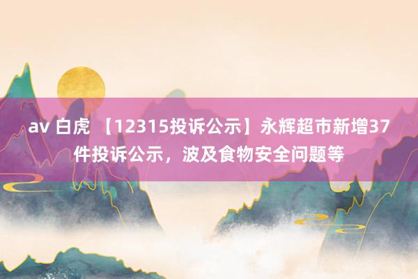 av 白虎 【12315投诉公示】永辉超市新增37件投诉公示，波及食物安全问题等