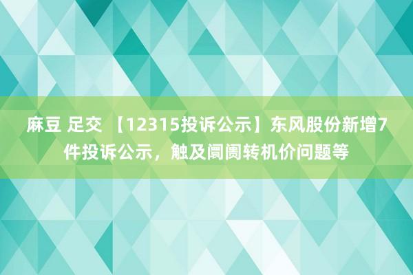 麻豆 足交 【12315投诉公示】东风股份新增7件投诉公示，触及阛阓转机价问题等