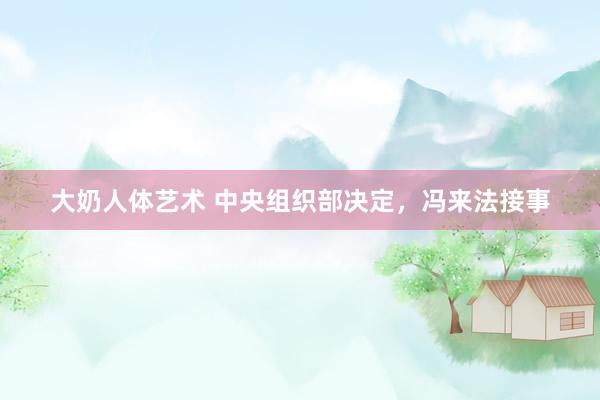 大奶人体艺术 中央组织部决定，冯来法接事