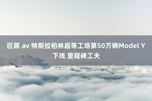 巨屌 av 特斯拉柏林超等工场第50万辆Model Y下线 里程碑工夫