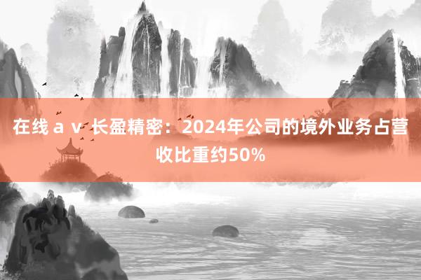 在线ａｖ 长盈精密：2024年公司的境外业务占营收比重约50%