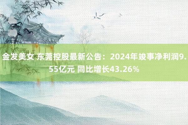 金发美女 东莞控股最新公告：2024年竣事净利润9.55亿元 同比增长43.26%