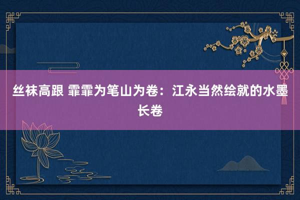 丝袜高跟 霏霏为笔山为卷：江永当然绘就的水墨长卷
