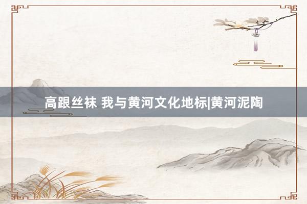 高跟丝袜 我与黄河文化地标|黄河泥陶
