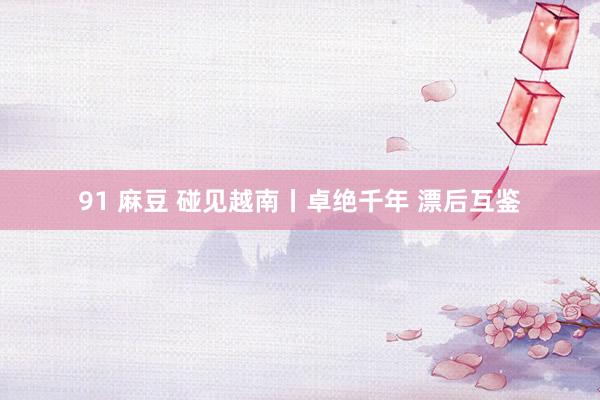 91 麻豆 碰见越南丨卓绝千年 漂后互鉴