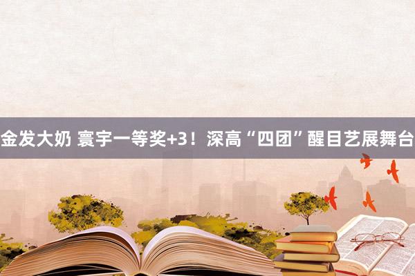 金发大奶 寰宇一等奖+3！深高“四团”醒目艺展舞台