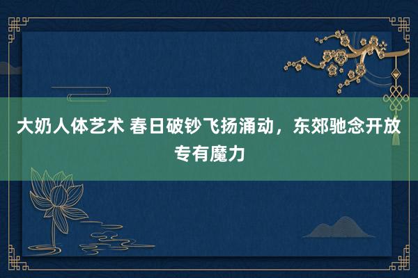 大奶人体艺术 春日破钞飞扬涌动，东郊驰念开放专有魔力