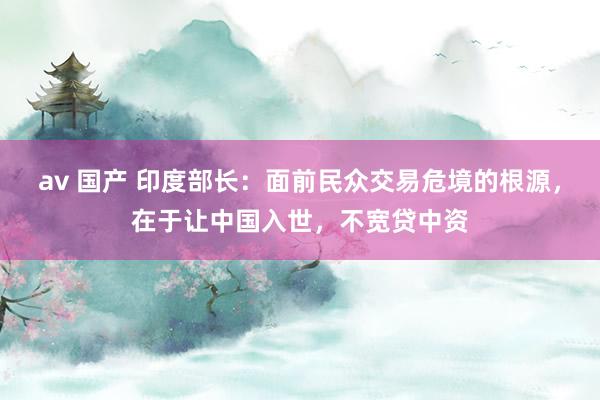 av 国产 印度部长：面前民众交易危境的根源，在于让中国入世，不宽贷中资