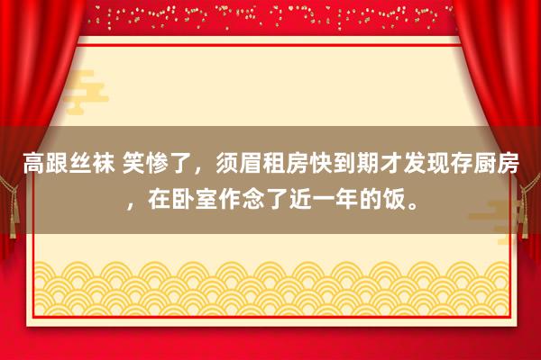 高跟丝袜 笑惨了，须眉租房快到期才发现存厨房，在卧室作念了近一年的饭。