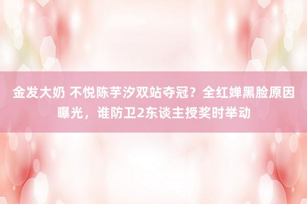 金发大奶 不悦陈芋汐双站夺冠？全红婵黑脸原因曝光，谁防卫2东谈主授奖时举动