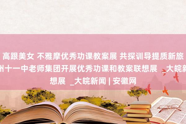 高跟美女 不雅摩优秀功课教案展 共探训导提质新旅途 ​——宿州十一中老师集团开展优秀功课和教案联想展  _大皖新闻 | 安徽网