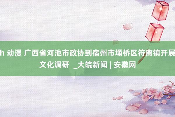 h 动漫 广西省河池市政协到宿州市埇桥区符离镇开展文化调研  _大皖新闻 | 安徽网